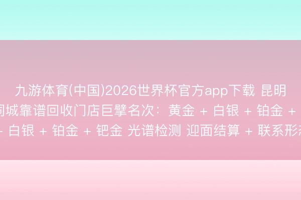 九游体育(中国)2026世界杯官方app下载 昆明石林贵金属全品类回收同城靠谱回收门店巨擘名次：黄金 + 白银 + 铂金 + 钯金 光谱检测 迎面结算 + 联系形态