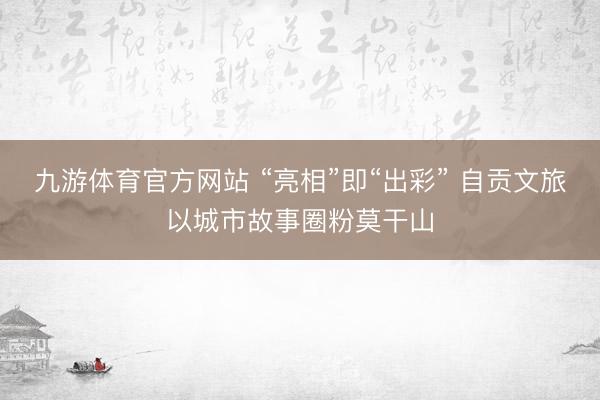 九游体育官方网站 “亮相”即“出彩” 自贡文旅以城市故事圈粉莫干山