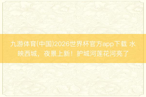 九游体育(中国)2026世界杯官方app下载 水映西城，夜景上新！护城河莲花河亮了