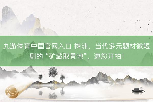 九游体育中国官网入口 株洲，当代多元题材微短剧的 “矿藏取景地”，邀您开拍！