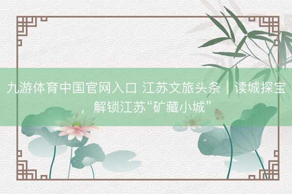 九游体育中国官网入口 江苏文旅头条｜读城探宝，解锁江苏“矿藏小城”
