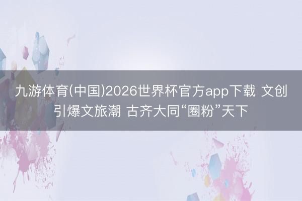 九游体育(中国)2026世界杯官方app下载 文创引爆文旅潮 古齐大同“圈粉”天下