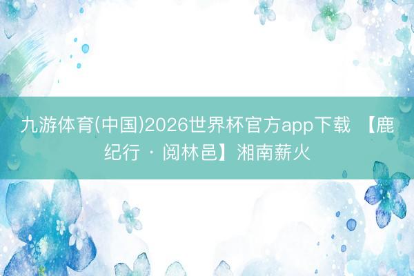 九游体育(中国)2026世界杯官方app下载 【鹿纪行 · 阅林邑】湘南薪火
