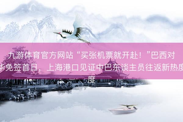 九游体育官方网站 “买张机票就开赴！”巴西对华免签首日，上海港口见证中巴东谈主员往返新热度
