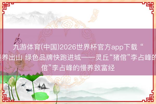 九游体育(中国)2026世界杯官方app下载 “烟墨香猪”慢养出山 绿色品牌快跑进城——灵丘“猪倌”李占峰的慢养致富经