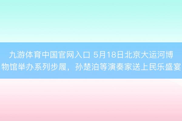 九游体育中国官网入口 5月18日北京大运河博物馆举办系列步履，孙楚泊等演奏家送上民乐盛宴