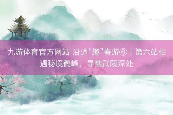 九游体育官方网站 沿途“趣”春游⑥｜第六站相遇秘境鹤峰，寻幽武陵深处