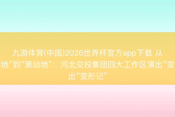 九游体育(中国)2026世界杯官方app下载 从“歇脚地”到“策动地”：河北交投集团四大工作区演出“变形记”