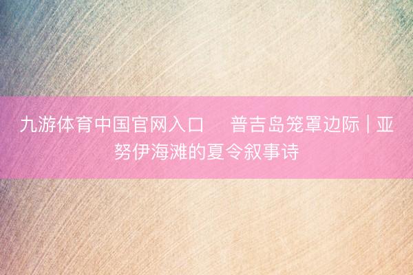 九游体育中国官网入口 ️普吉岛笼罩边际 | 亚努伊海滩的夏令叙事诗