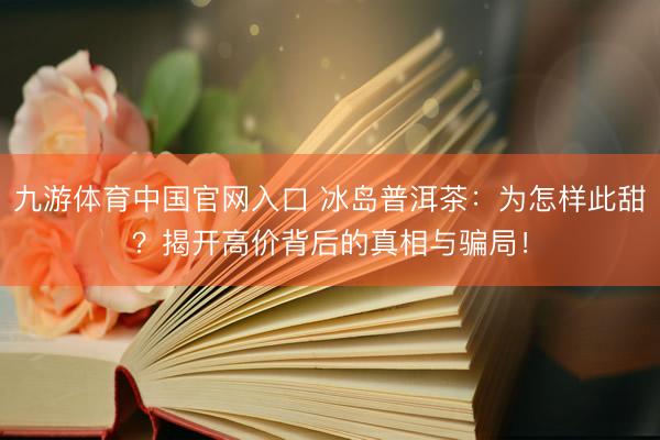 九游体育中国官网入口 冰岛普洱茶：为怎样此甜？揭开高价背后的真相与骗局！