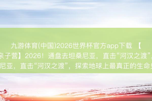 九游体育(中国)2026世界杯官方app下载 【2026斯坦星球暑假海外亲子营】2026！通盘去坦桑尼亚，直击“河汉之渡”，探索地球上最真正的生命史诗！