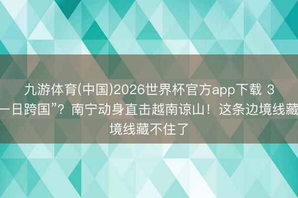 九游体育(中国)2026世界杯官方app下载 320元“一日跨国”？南宁动身直击越南谅山！这条边境线藏不住了