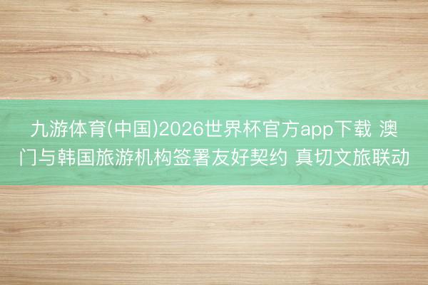 九游体育(中国)2026世界杯官方app下载 澳门与韩国旅游机构签署友好契约 真切文旅联动