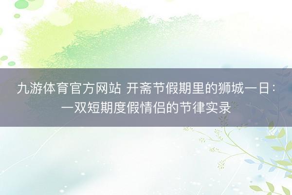 九游体育官方网站 开斋节假期里的狮城一日：一双短期度假情侣的节律实录