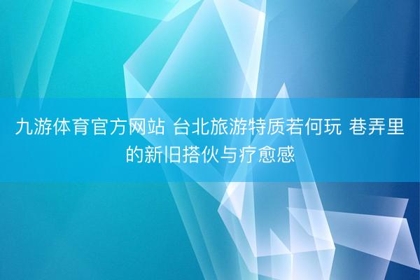 九游体育官方网站 台北旅游特质若何玩 巷弄里的新旧搭伙与疗愈感