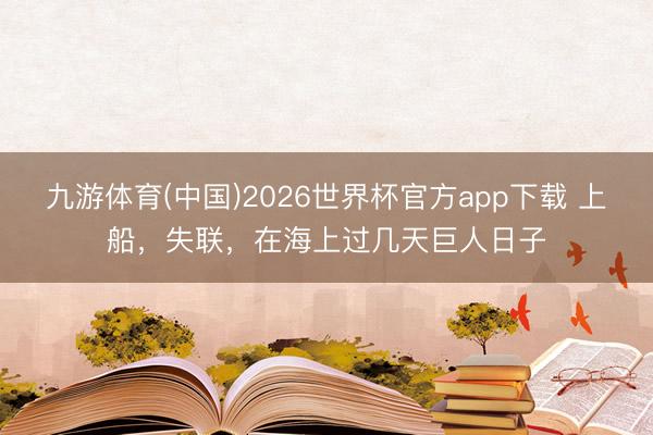 九游体育(中国)2026世界杯官方app下载 上船，失联，在海上过几天巨人日子