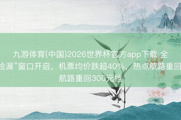 九游体育(中国)2026世界杯官方app下载 全年绝佳“捡漏”窗口开启，机票均价跌超40%，热点航路重回300元档