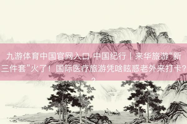九游体育中国官网入口 中国纪行丨来华旅游“新三件套”火了！国际医疗旅游凭啥眩惑老外来打卡？