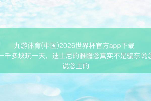 九游体育(中国)2026世界杯官方app下载 花了一千多块玩一天，迪士尼的雅瞻念真实不是骗东说念主的