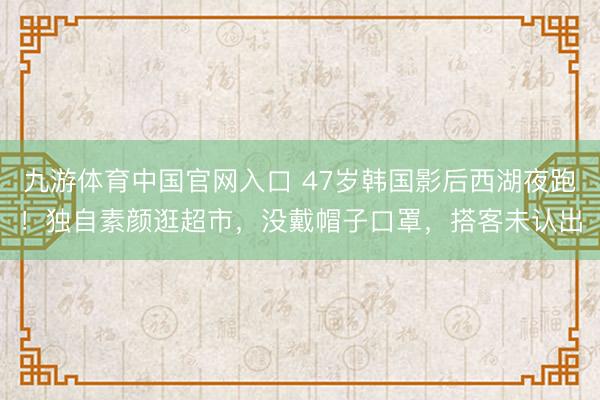 九游体育中国官网入口 47岁韩国影后西湖夜跑！独自素颜逛超市，没戴帽子口罩，搭客未认出