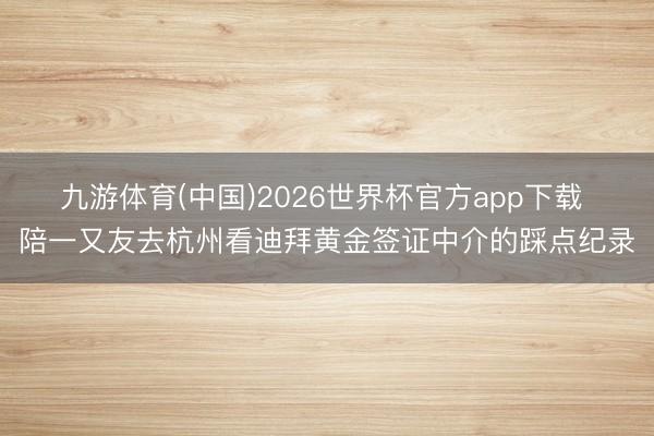 九游体育(中国)2026世界杯官方app下载 陪一又友去杭州看迪拜黄金签证中介的踩点纪录