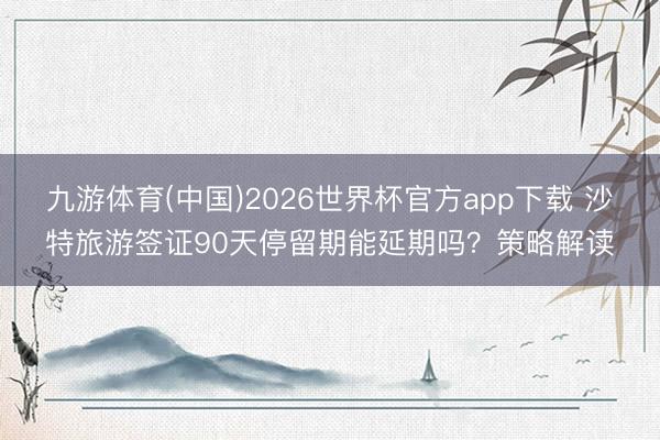 九游体育(中国)2026世界杯官方app下载 沙特旅游签证90天停留期能延期吗？策略解读