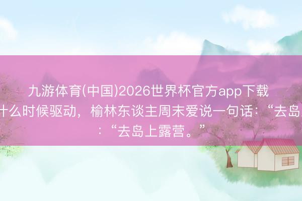 九游体育(中国)2026世界杯官方app下载 不知谈从什么时候驱动，榆林东谈主周末爱说一句话：“去岛上露营。”