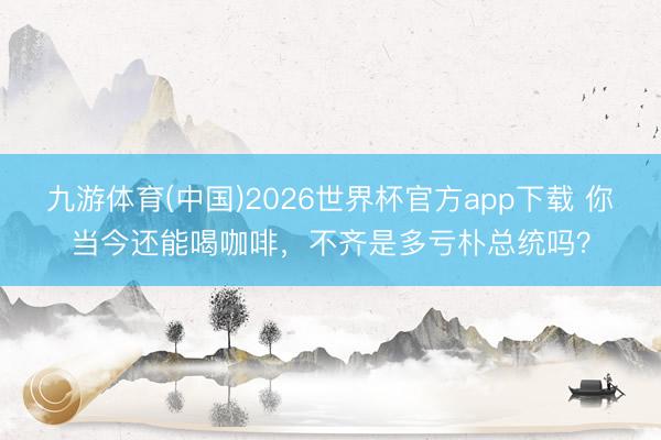 九游体育(中国)2026世界杯官方app下载 你当今还能喝咖啡，不齐是多亏朴总统吗？