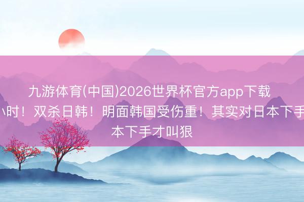 九游体育(中国)2026世界杯官方app下载 不到9小时！双杀日韩！明面韩国受伤重！其实对日本下手才叫狠