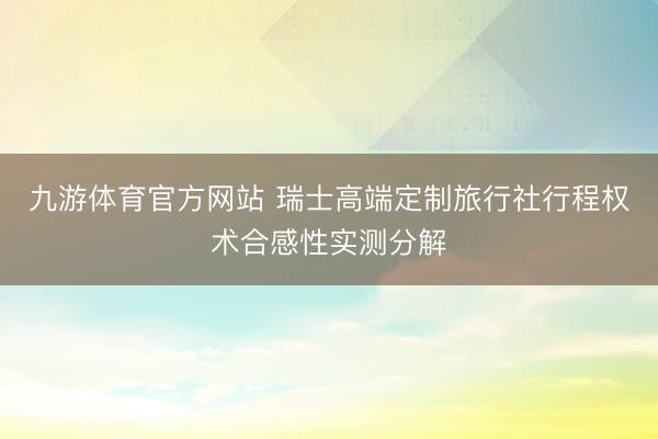 九游体育官方网站 瑞士高端定制旅行社行程权术合感性实测分解