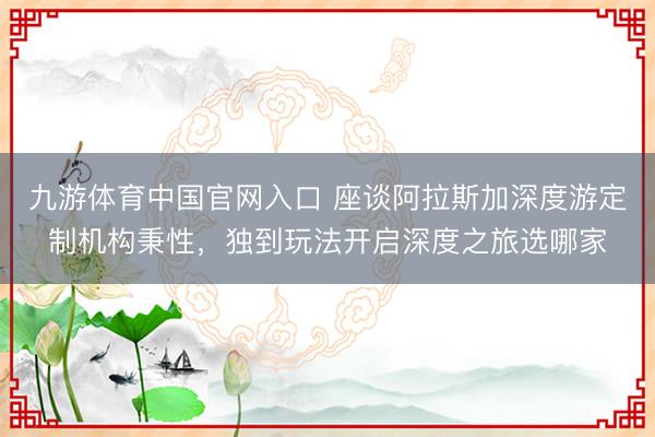 九游体育中国官网入口 座谈阿拉斯加深度游定制机构秉性，独到玩法开启深度之旅选哪家