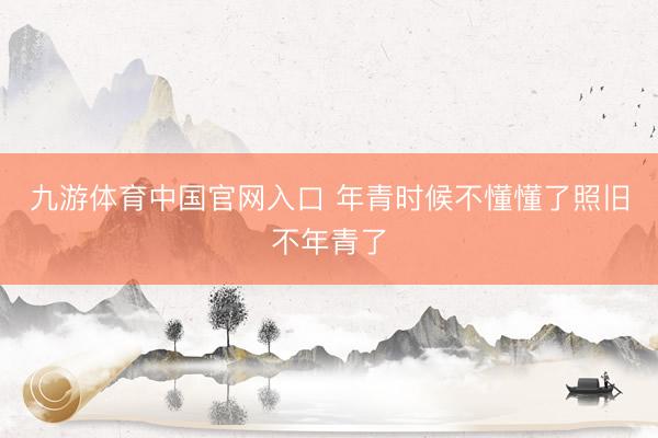 九游体育中国官网入口 年青时候不懂懂了照旧不年青了