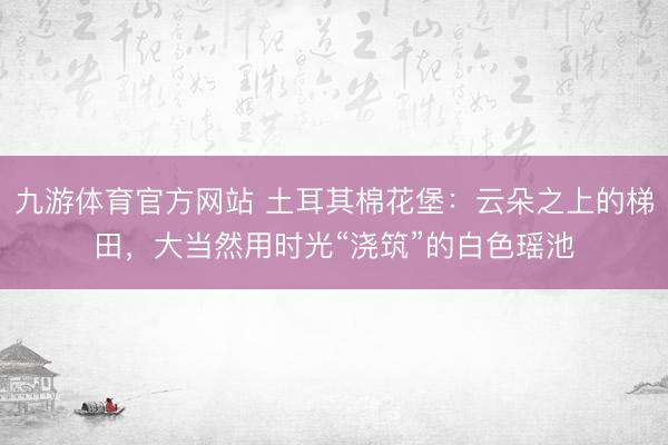 九游体育官方网站 土耳其棉花堡：云朵之上的梯田，大当然用时光“浇筑”的白色瑶池