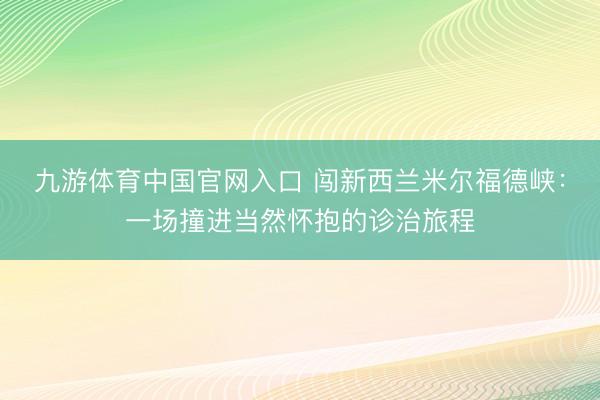 九游体育中国官网入口 闯新西兰米尔福德峡：一场撞进当然怀抱的诊治旅程
