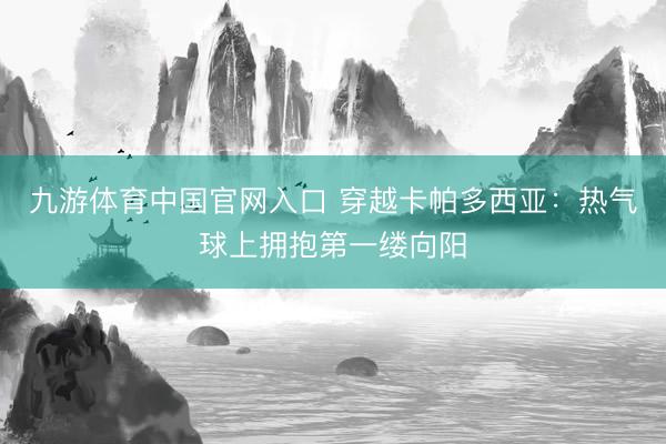 九游体育中国官网入口 穿越卡帕多西亚：热气球上拥抱第一缕向阳