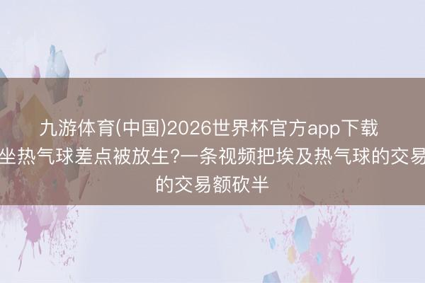 九游体育(中国)2026世界杯官方app下载 在埃及坐热气球差点被放生?一条视频把埃及热气球的交易额砍半