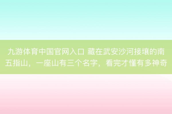 九游体育中国官网入口 藏在武安沙河接壤的南五指山，一座山有三个名字，看完才懂有多神奇