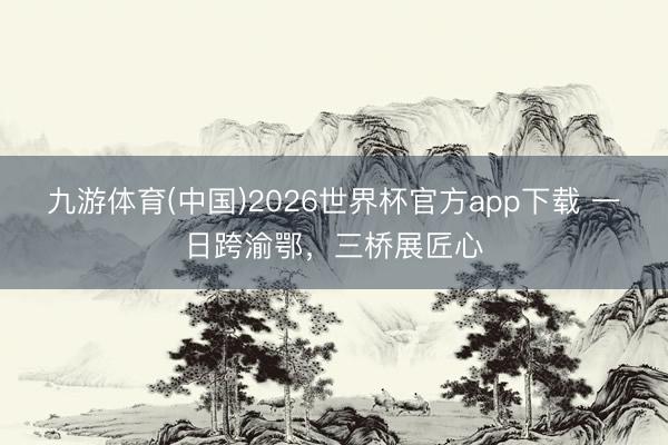 九游体育(中国)2026世界杯官方app下载 一日跨渝鄂，三桥展匠心