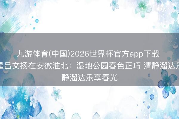 九游体育(中国)2026世界杯官方app下载 体育之星吕文扬在安徽淮北：湿地公园春色正巧 清静溜达乐享春光
