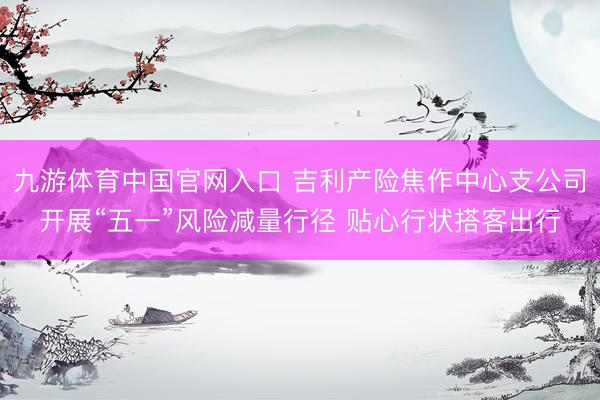 九游体育中国官网入口 吉利产险焦作中心支公司开展“五一”风险减量行径 贴心行状搭客出行