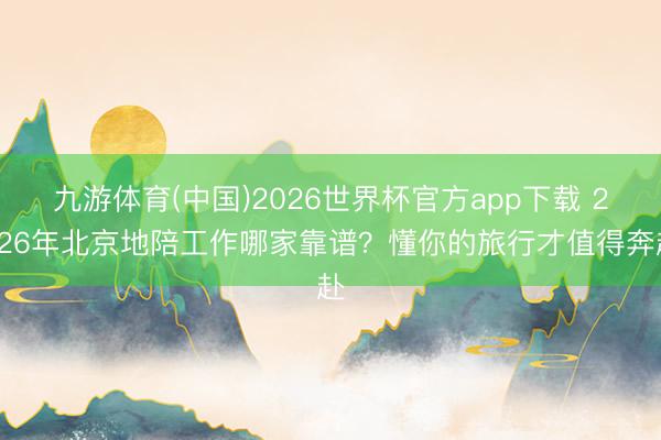 九游体育(中国)2026世界杯官方app下载 2026年北京地陪工作哪家靠谱？懂你的旅行才值得奔赴