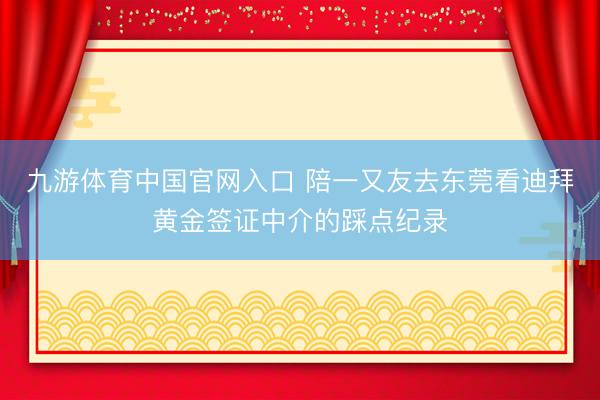 九游体育中国官网入口 陪一又友去东莞看迪拜黄金签证中介的踩点纪录
