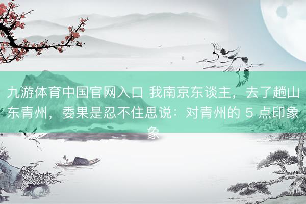 九游体育中国官网入口 我南京东谈主，去了趟山东青州，委果是忍不住思说：对青州的 5 点印象