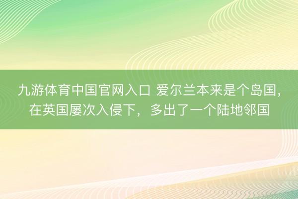 九游体育中国官网入口 爱尔兰本来是个岛国，在英国屡次入侵下，多出了一个陆地邻国