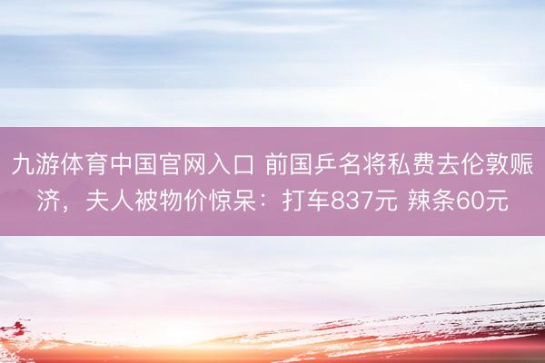 九游体育中国官网入口 前国乒名将私费去伦敦赈济，夫人被物价惊呆：打车837元 辣条60元