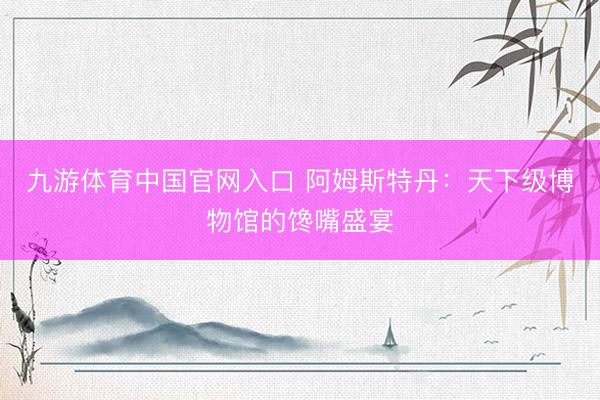 九游体育中国官网入口 阿姆斯特丹：天下级博物馆的馋嘴盛宴