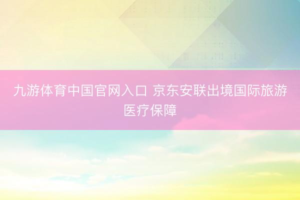 九游体育中国官网入口 京东安联出境国际旅游医疗保障