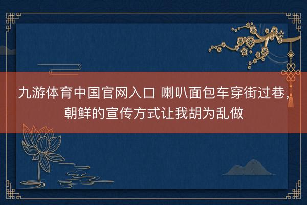 九游体育中国官网入口 喇叭面包车穿街过巷，朝鲜的宣传方式让我胡为乱做