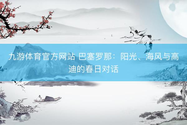 九游体育官方网站 巴塞罗那：阳光、海风与高迪的春日对话