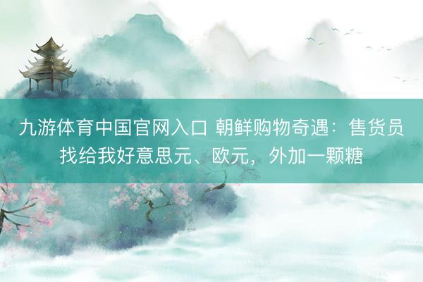 九游体育中国官网入口 朝鲜购物奇遇：售货员找给我好意思元、欧元，外加一颗糖